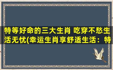 特等好命的三大生肖 吃穿不愁生活无忧(幸运生肖享舒适生活：特等好命三大生肖无忧吃穿)